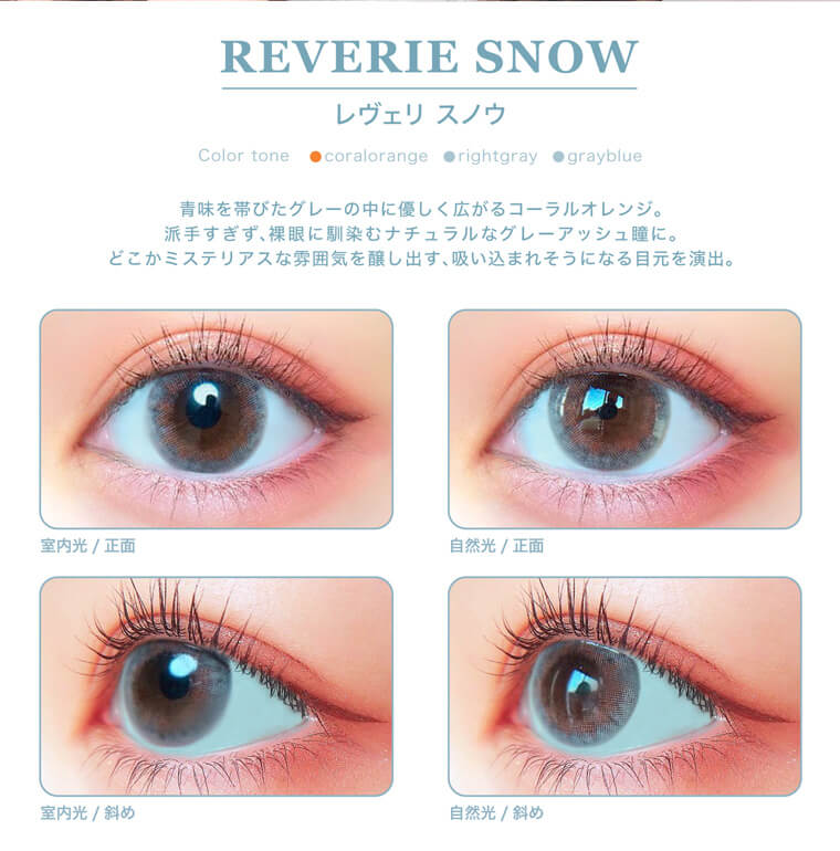 三吉彩花イメージモデル チャンスワンデー-chance1day|
REVERIE SNOW レヴェリスノウ DIA:14.1mm BC:8.7mm a chance to something myself 55% Moisture content UV CUT A:80% CUT B:96% CUT
青味を帯びたグレーの中にやさしく広がるコーラルオレンジ。派手過ぎず、裸眼に馴染むナチュラルなグレーアッシュ瞳に。どこかミステリアスな雰囲気を醸し出す、吸い込まれそうになる目元を演出。