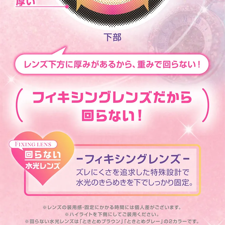 齊藤なぎさイメージモデルカラコン chapun｜レンズ下方に厚みがあるから、 重みで回らない! フィキシングレンズだから 回らない! FIXING LENS 回らない水光レンズ フィキシングレンズ ズレにくさを追求した特殊設計で 水光のきらめきを下でしっかり固定。 ※レンズの装用感・固定にかかる時間には個人差がございます。 ※ハイライトを下側にしてご装用ください。 ※回らない水光レンズは 「ときとめブラウン」「ときとめグレー」 の2カラーです。 ※特殊設計技術には個人差があり、 不具合対応の対象外となります。