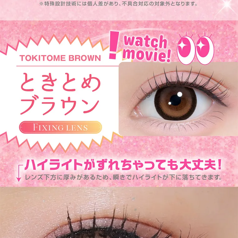 齊藤なぎさイメージモデルカラコン chapun｜TOKITOME BROWN ときとめ ブラウン FIXING LENS watch movie! ハイライトがずれちゃっても大丈夫! レンズ下方に厚みがあるため、 瞬きでハイライトが下に落ちてきます。