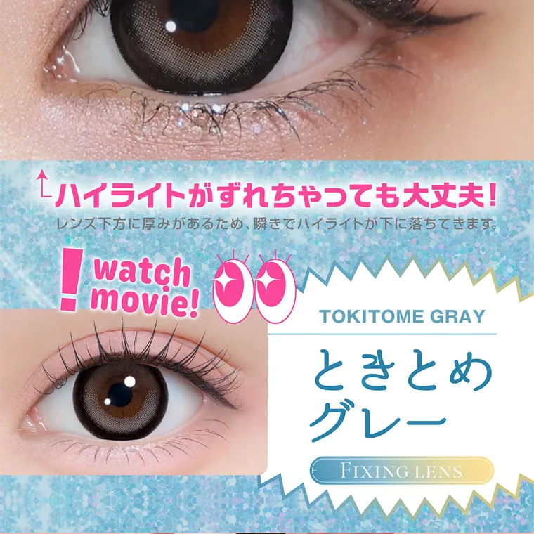 齊藤なぎさイメージモデルカラコン chapun｜ハイライトがずれちゃっても大丈夫! レンズ下方に厚みがあるため、 瞬きでハイライトが下に落ちてきます。 watch movie! TOKITOME GRAY ときとめ グレー FIXING LENS