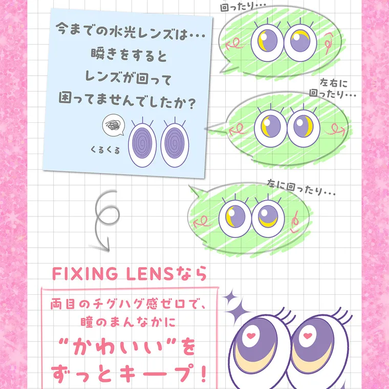 齊藤なぎさイメージモデルカラコン chapun｜左や上に 回ったり・・・ 今までの水光レンズは・・・ 瞬きをすると レンズが回って 困ってませんでしたか? くるくる FIXING LENSなら 両目のチグハグ感ゼロで、 瞳のまんなかに “かわいい”を 左右に 回ったり・・・ 左に回ったり・・・ ずっとキープ!