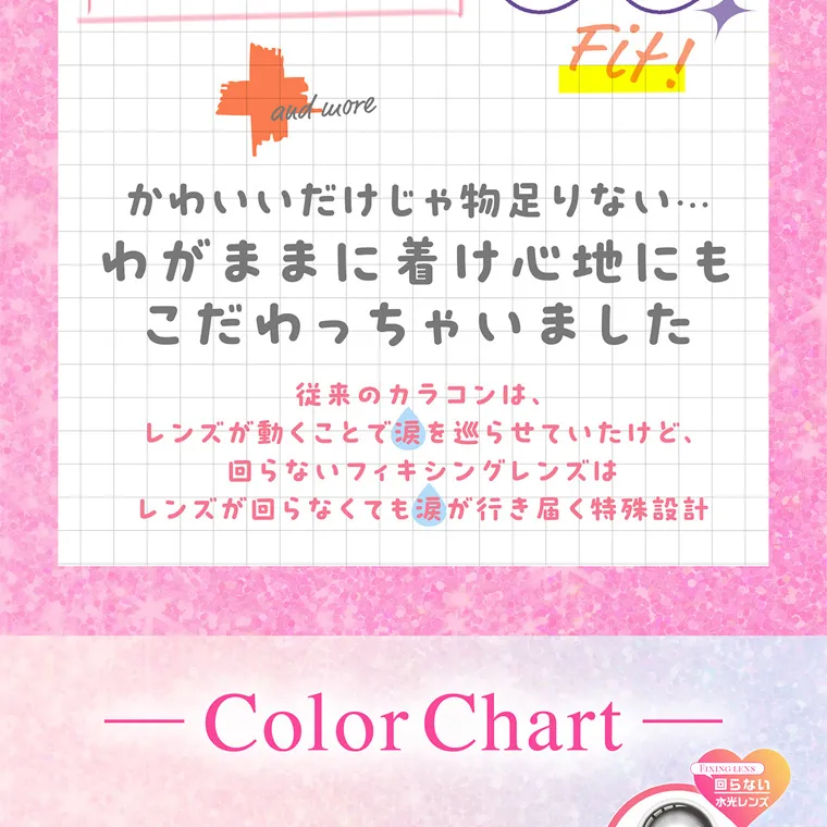 齊藤なぎさイメージモデルカラコン chapun｜Fit! and more かわいいだけじゃ物足りない...... わがままに着け心地にも こだわっちゃいました 従来のカラコンは、 レンズが動くことで涙を巡らせていたけど、 回らないフィキシングレンズは レンズが回らなくても涙が行き届く特殊設計