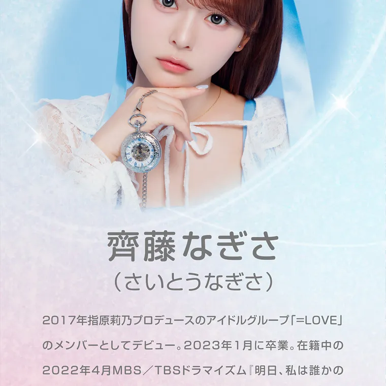 齊藤なぎさイメージモデルカラコン chapun｜-Image Model- 齊藤なぎさ (さいとうなぎさ) 2017年指原莉乃プロデュースのアイドルグループ「=LOVE」 のメンバーとしてデビュー。 2023年1月に卒業。 在籍中の 2022年4月MBS/TBSドラマイズム 『明日、私は誰かの 「カノジョ』への出演が話題となり、女優としても注目を集めた。 グループ卒業後、 映画 「恋を知らない僕たちは」ではヒロインを 務め、テレビ朝日 「私たちが恋する理由」、映画「あたしの!」 など、女優として活躍の場を広げており、 大人気漫画の実写版 【推しの子】では星野ルビー役を務めた。 日本テレビ 2025年7月期土曜ドラマ 「放送局占拠」ではテレビ 局のアシスタントディレクター忽那翡翠役にて出演中。