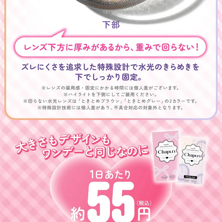 齊藤なぎさイメージモデル 【シャプンマンスリー/chapun 1month】｜ 下部 レンズ下方に厚みがあるから、重みで回らない! ズレにくさを追求した特殊設計で水光のきらめきを 下でしっかり固定。 ※レンズの装用感・固定にかかる時間には個人差がございます。 ※ハイライトを下側にしてご装用ください。 ※回らない水光レンズは「ときとめブラウン」 「ときとめグレー」の2カラーです。 ※特殊設計技術には個人差があり、 不具合対応の対象外となります。 大きさもデザインも ワンデーと同じなのに chapun Chapun 約 1日あたり (税込) 55円