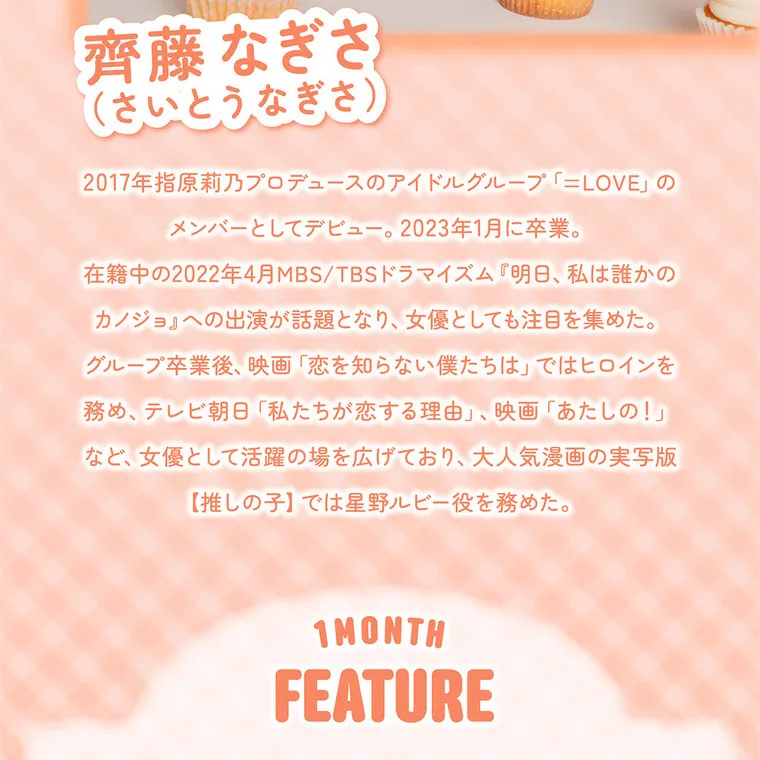 齊藤なぎさイメージモデル 【シャプンマンスリー/chapun 1month】｜齊藤なぎさ (さいとうなぎさ) 2017年指原莉乃プロデュースのアイドルグループ「=LOVE」のメンバーとしてデビュー。2023年1月に卒業。在籍中の2022年4月MBS/TBSドラマイズム『明日、私は誰かのカノジョ』への出演が話題となり、女優としても注目を集めた。グループ卒業後、映画「恋を知らない僕たちは」ではヒロインを務め、テレビ朝日「私たちが恋する理由」、映画「あたしの!」など、女優として活躍の場を広げており、大人気漫画の実写版【推しの子】では星野ルビー役を務めた。