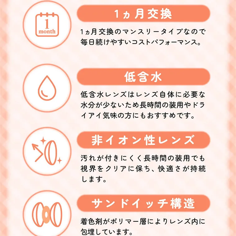 齊藤なぎさイメージモデル 【シャプンマンスリー/chapun 1month】｜1MONTH FEATURE 1ヵ月交換 1ヵ月交換のマンスリータイプなので 毎日続けやすいコストパフォーマンス。 低含水 低含水レンズはレンズ自体に必要な 水分が少ないため長時間の装用やドライアイ気味の方にもおすすめです。 非イオン性レンズ 汚れがつきにくく長時間の装用でも視界をクリアに保ち、快適さが持続します。サンドイッチ構造 着色剤がポリマー層によりレンズ内に 包埋しています。 