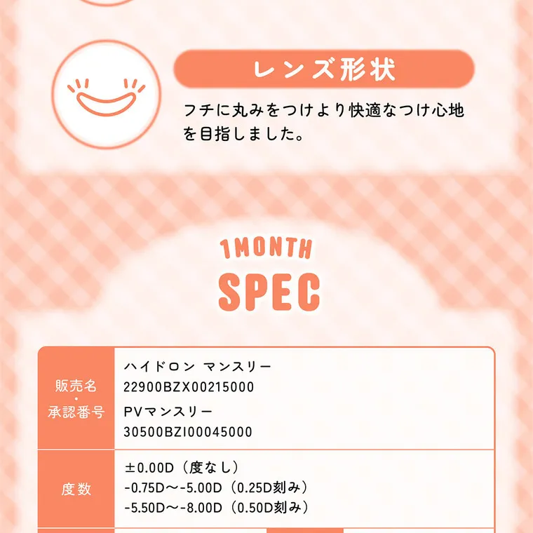 齊藤なぎさイメージモデル 【シャプンマンスリー/chapun 1month】｜レンズ形状 フチに丸みをつけより快適なつけ心地を目指しました。 1MONTH SPEC ハイドロン マンスリー 販売名 22900BZX00215000 承認番号 度数 PVマンスリー 30500BZ100045000 ±0.00D(度なし) -0.75D~-5.00D (0.25D刻み) -5.50D~-8.00D(0.50D刻み) 