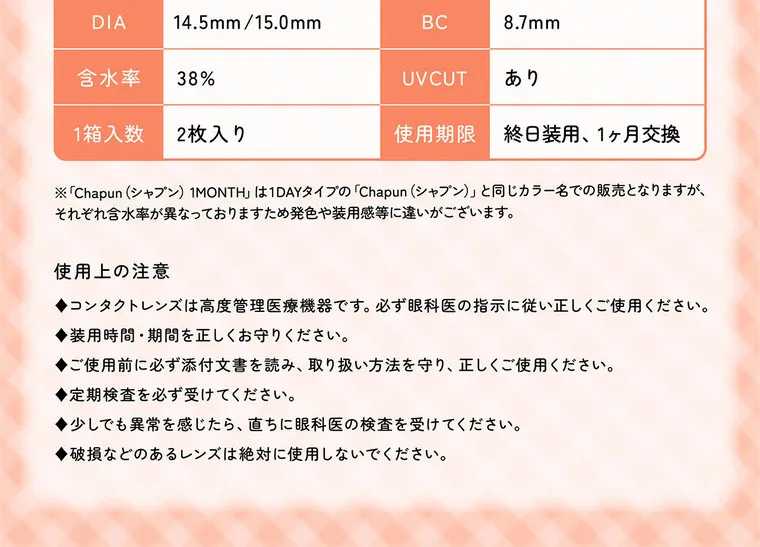 齊藤なぎさイメージモデル 【シャプンマンスリー/chapun 1month】｜DIA 14.5mm/15.0mm 含水率 38% 1箱入数 2枚入り BC 8.7mm UVCUT あり 使用期限 終日装用 1ヶ月交換 ※「Chapun (シャプン) 1MONTH」 は1DAYタイプの 「Chapun (シャプン)」 と同じカラー名での販売となりますが、 それぞれ含水率が異なっておりますため発色や装用感等に違いがございます。 使用上の注意 ◆ コン タ ク ト レ ン ズ は高度管理 必ず眼科医の指示に従い正しくご使用ください。 医療機器です。 ◆ 装用 時 間 ・ 期 間 を 正しく お 守 り くだ さい。 ◆ご使用前に必ず添付文 書を 読み、 取 り扱い方法を守り、正しくご使用ください。 ◆ ◆少しで も 定期検査を必ず受けてください。 異常を感じたら、直ち ◆破損などのあるレンズは絶対に使用しないでください。 に眼科医の検査を受けてください。