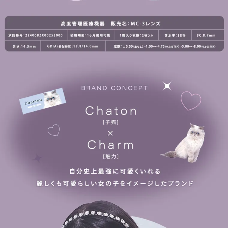 きぬイメージモデル 【シャルトンマンスリー/charton 1month】｜ 高度管理医療機器 販売名: MC-3レンズ 承認番号:22400BZX00253000 装用期間:1ヶ月使用可能 1箱入り枚数:2枚入り 含水率 : 38% DIA:14.5mm GDIA (着色直径):13.8/14.0mm BC:8.7mm 度数:±0.00(度なし), -1.00~-4.75 (0.25STEP), -5.00~-8.00(0.50STEP) Charton BRAND CONCEPT Chaton [子猫] × Charm [魅力] 自分史上最強に可愛くいれる 麗しくも可愛らしい女の子をイメージしたブランド