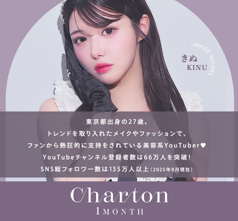 きぬイメージモデル 【シャルトンマンスリー/charton 1month】|IMAGE きぬ KINU 東京都出身の27歳。 トレンドを取り入れたメイクやファッションで、 ファンから熱狂的に支持をされている美容系YouTuber♥ YouTubeチャンネル登録者数は66万人を突破! SNS総フォロワー数は135万人以上 (2025年9月現在) Charton 1MONTH