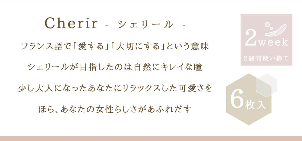 今田美桜イメージモデル シェリール バイ ダイヤ -Cherir by Diya|Cherir-シェリール- フランス語で「愛する」「大切にする」という意味 シェリールが目指したのは自然にキレイな瞳 少し大人になったあなたにリラックスした可愛さを ほら、あなたの女性らしさがあふれだす 2week 2週間使い捨て 6枚入