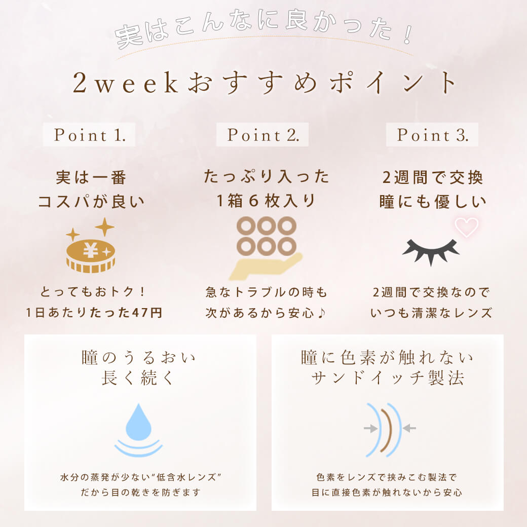 今田美桜イメージモデル シェリール バイ ダイヤ -Cherir by Diya|実はこんなに良かった!2weekおすすめポイント Point1. 実は一番コスパが良い とってもおトク!1日あたりたった47円 Point2. たっぷり入った1箱6枚入り 急なトラブルの時も次があるから安心♪ Point3. 2週間で交換 瞳にも優しい 2週間で交換なのでいつも清潔なレンズ 瞳のうるおい長く続く 水分の蒸発が少ない”低含水レンズ”だから目の乾きを防ぎます 瞳に色素が触れないサンドイッチ製法 色素をレンズで挟み込む製法で目に直接色素が触れないから安心