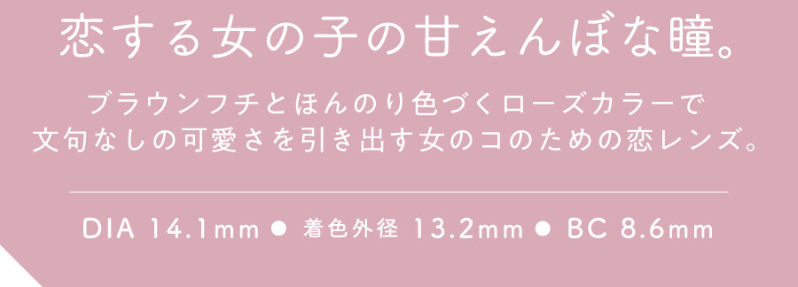 香音イメージモデルカラコン【Cheritta/チェリッタ】|恋する女の子の甘えんぼな瞳。ブラウンフチとほんのり色づくローズカラーで文句なしの可愛さを引き出す女のコのための恋レンズ。 DIA14.1mm 着色外径 13.2mm BC8.6mm