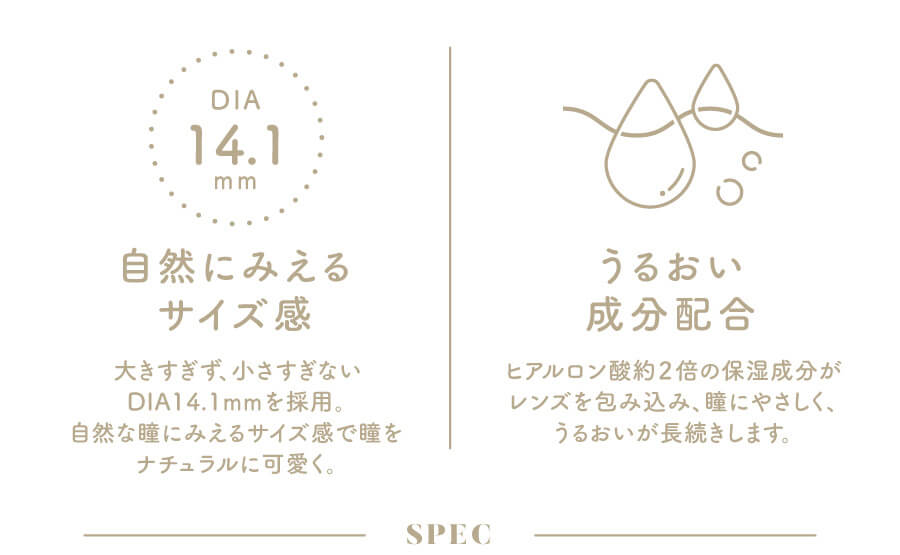 香音イメージモデルカラコン【Cheritta/チェリッタ】|DIA14.1mm 自然にみえるサイズ感 大きすぎず、小さすぎないDIA14.1mmを採用。自然な瞳にみえるサイズ感で瞳をナチュラルに可愛く。 うるおい成分配合 ヒアルロン酸2倍の保湿成分がレンズを包み込み、瞳にやさしく、うるおいが長続きします。 SPEC