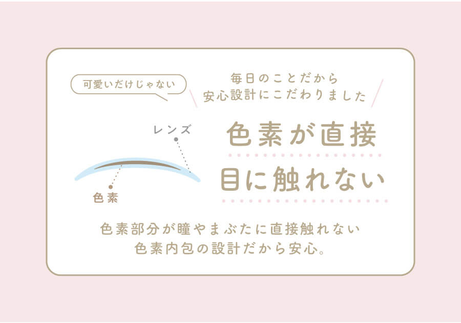 香音イメージモデルカラコン【Cheritta/チェリッタ】|可愛いだけじゃない 毎日のことだから安心設計にこだわりました レンズ 色素 色素が直接眼に触れない 色素部分が瞳やまぶたに直接触れない色素内容の設計だから安心。