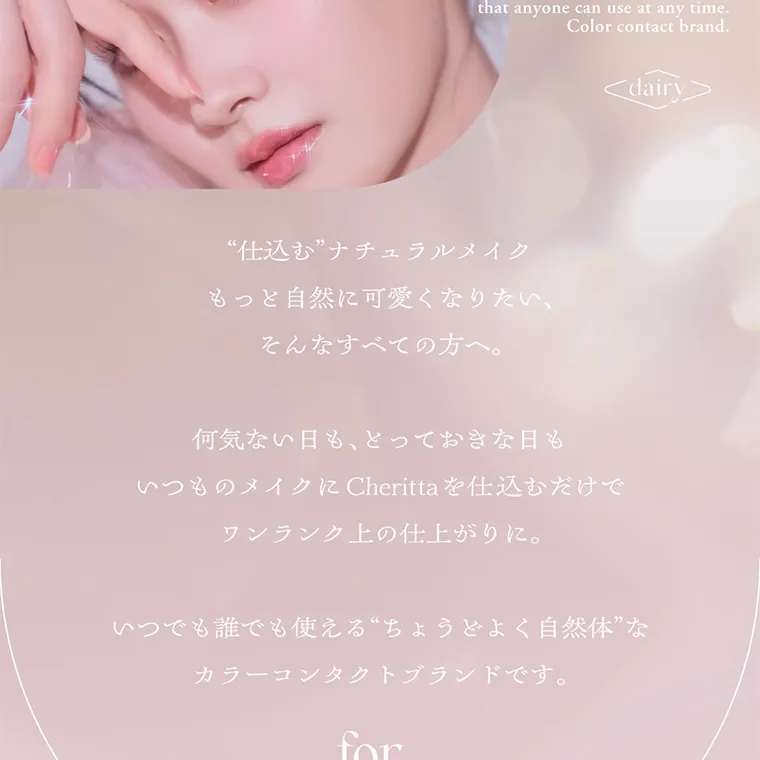 あかちゃすイメージモデルカラコン【Cheritta/チェリッタ】|“仕込む”ナチュラルメイクもっと自然に可愛くなりたい そんなすべての方へ。何気ない日も、どっておきな日もいつものメイクに Cheritta を仕込むだけでワンランク上の仕上がりに。いつでも誰でも使える“ちょうどよく自然体”なカラーコンタクトブランドです。
