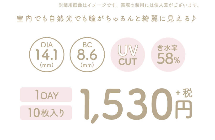 香音イメージモデルカラコン【Cheritta/チェリッタ】|※ 装用画像はイメージです。実際の装用には個人差がございます。 室内でも自然光でも瞳がちゅるんと綺麗に見える DIA14.1mm BC8.6mm UVCUT 含水率58% 1DAY 10枚入り 1,530円+税