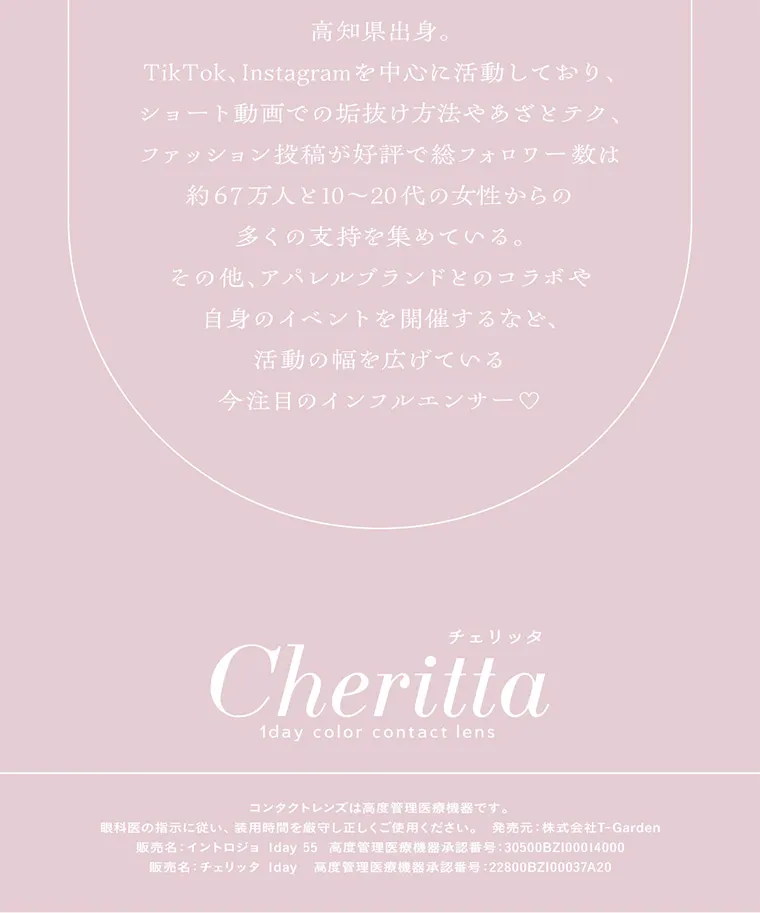 あかちゃすイメージモデルカラコン【Cheritta/チェリッタ】|高知県出身。TikTok、Instagramを中心に活動しており、ショート動画での垢抜け方法やあざとテク、 ファッション投稿が好評で総フォロワー数は 約67万人と10~20代の女性からの多くの支持を集めている。その他、アパレルブランドとのコラボや自身のイベントを開催するなど、 活動の幅を広げている今注目のインフルエンサー♡チェリッタ Cheritta 1day color contact lens コンタクトレンズは高度管理医療機器です。眼科医の指示に従い、装用時間を厳守し正しくご使用ください。 発売元: 株式会社T-Garden 販売名: イントロジョ Iday 55 高度管理医療機器承認番号: 30500BZ100014000販売名:チェリッタ Iday 高度管理医療機器承認番号:22800BZ100037A20