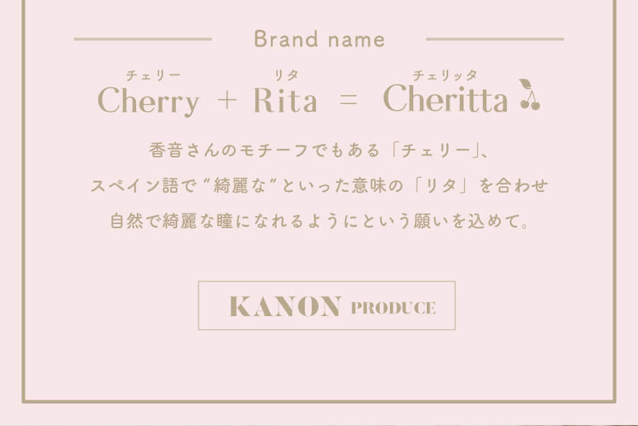 香音イメージモデルカラコン【Cheritta/チェリッタ】|Brand name Cherry Rita Cheritta チェリー+リタ=チェリッタ 香音さんのモチーフでもある「チェリー」、スペイン語で綺麗なといった意味のリタを合わせ自然で綺麗な瞳になれるようにという願いを込めて。 KANON PRODUCE