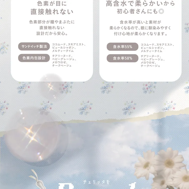 あかちゃすイメージモデルカラコン【Cheritta/チェリッタ】｜色素が目に直接触れない 色素部分が瞳やまぶたに 直接触れない設計だから安心。サンドイッチ製法 ココムード、スモアミスト、色素内包設計 チアリーヌード、 ベビーグレージュ、  ピュールシャボン、 メルティータイム 高含水で柔らかいから 初心者さんにも◎ 含水率が高いと素材が 柔らかくなるので、眼に馴染みやすく 付け心地が柔らかくなります。  ココムード、スモアミスト、含水率55% ピュールシャボン、 メルティータイム チアリーヌード 含水率58% メロウロゼ、 チークベージュ ビーグレージュ、 メロウロゼ、 チークベージュ チェリッタ