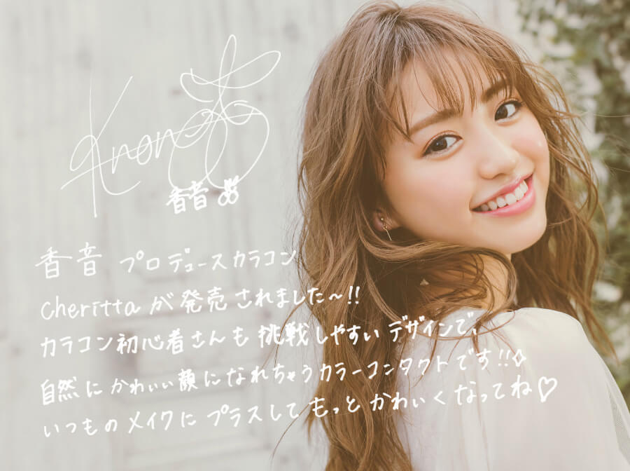 香音イメージモデルカラコン【Cheritta/チェリッタ】|香音プロデュースカラコンCherittaが発売されました~! カラコン初心者さんも挑戦しやすいデザインんで、自然にかわいい顔になれちゃうカラーコンタクトです!! いつものメイクにプラスしてもっとかわいくなってね