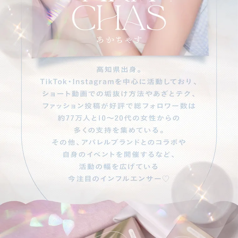 あかちゃすイメージモデルカラコン【Cheritta/チェリッタ】｜高知県出身。TikTok、Instagramを中心に活動しており、ショート動画での垢抜け方法やあざとテク、 ファッション投稿が好評で総フォロワー数は 約67万人と10~20代の女性からの多くの支持を集めている。その他、アパレルブランドとのコラボや自身のイベントを開催するなど、 活動の幅を広げている今注目のインフルエンサー♡