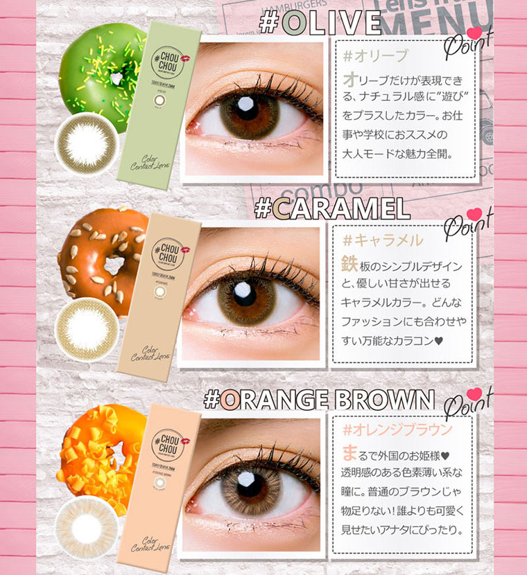ゆきらイメージモデルカラコン #CHOUCHOU1day -チュチュワンデー|【#OLIVE】オリーブだけが表現できる、ナチュラル感に“遊び”をプラスしたカラー。お仕事や学校におススメの大人モードな魅力全開。【#CARAMEL】鉄板のシンプルデザインと、優しい甘さが出せるキャラメルカラー。どんなファッションにも合わせやすい万能なカラコン。【#ORANGEBROWN】透明感のある色素薄い系な瞳に。普通のブラウンじゃ物足りない!誰よりも可愛く見せたいアナタにぴったり。