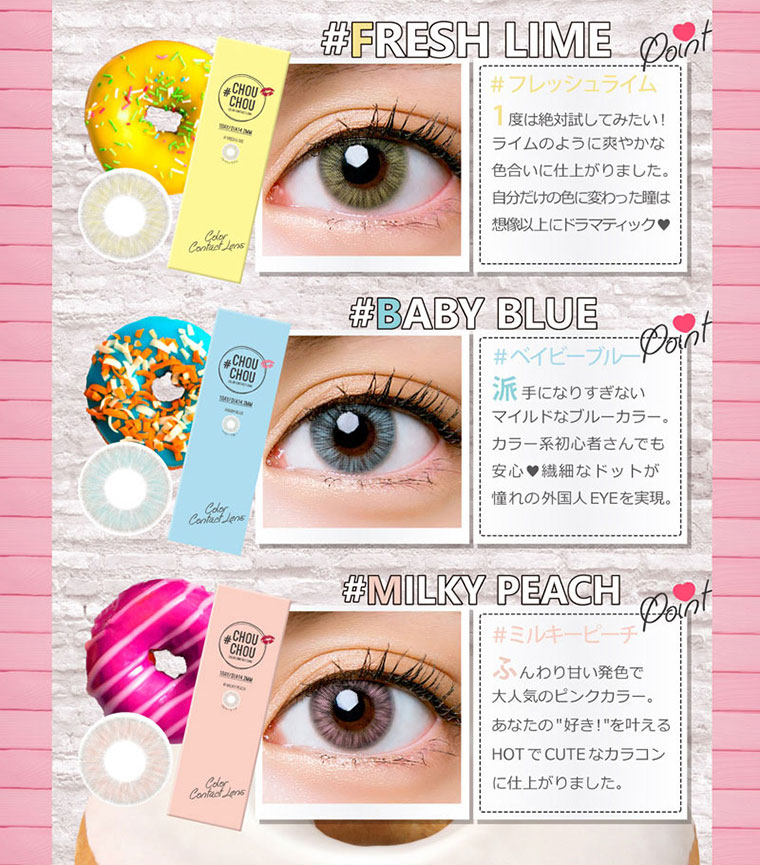 ゆきらイメージモデルカラコン #CHOUCHOU1day -チュチュワンデー|【#FRESHLIME】1度は絶対試してみたい!ライムのように爽やかな色合いに仕上がりました。自分だけの色に変わった瞳は想像以上にドラマティック。【#BABYBLUE】派手になりすぎないマイルドなブルーカラー。カラー系初心者さんでも安心!繊細なドットが憧れの外国人EYEを実現。【#MILKYPEACH】ふんわり甘い発色で大人気のピンクカラー。あなたの好き!を叶えるHOTでCUTEなカラコンに仕上がりました。