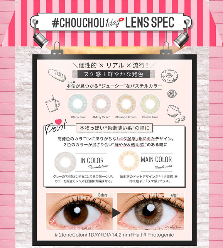 ゆきらイメージモデルカラコン #CHOUCHOU1day -チュチュワンデー|【LENS SPEC】個性的×リアル×流行!ヌケ感+鮮やかな発色!本命が見つかるジューシーなパステルカラー。本物っぽい“色素薄い系”の瞳に!高発色のカラコンにありがちな「ベタ塗感」を抑えたデザイン。2色のカラーが混ざり合い鮮やか&透明感”のある瞳に。<IN COLOR>グレーの下地をオンすることで黒目をトーンUP。カラーを際立てレンズを白目に馴染ませる。<MAIN COLOR>放射状のドットデザインが「ベタ塗感」を抑え程よい『ヌケ感』プラス。#2toneColor#1DAY#DIA14.2mm#Half #Photogenic