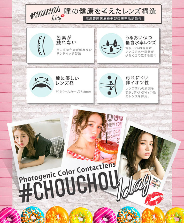 ゆきらイメージモデルカラコン #CHOUCHOU1day -チュチュワンデー|瞳の健康を考えたレンズ構造。高度管理医療機器製造販売承認取得。【色素が触れない】目に直接色素が触れないサンドイッチ製法【うるおい保つ低含水率】レンズ含水38%の低含水レンズで水分蒸発が少なく目の乾きを防ぐ【瞳に優しいレンズ径】BC(ベースカーブ)8.8mm【汚れにくい非イオン性】レンズ汚れの原因を吸収しにくい非イオン性のレンズを採用。
