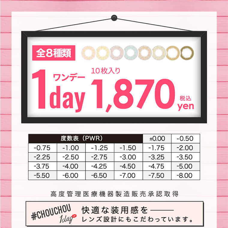 #CHOUCHOU1day -チュチュワンデー|全8種類 1day ワンデー 10枚入り1,870YEN税込 度数表(PWR)±0.00|-0.50|-0.75|-1.00|-1.25|-1.50|-1.75|-2.00|-2.25|-2.50|-2.75|-3.00|-3.25|-3.50|-3.75|-4.00|-4.25|-4.50|-4.75|-5.00|-5.50|-6.00|-6.50|-7.00|-7.50|-8.00| 高度管理医療機器製造販売承認取得 #CHOUCHOU 1day 快適な装用感を―――レンズ設計にもこだわっています。
