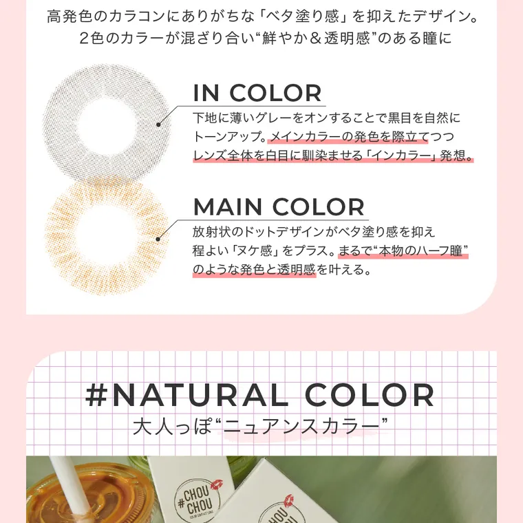 #CHOUCHOU1day -チュチュワンデー｜高発色のカラコンにありがちな「ベタ塗り感」を抑えたデザイン。2色のカラーが混ざり合い”鮮やか&透明感”のある瞳に　INCOLOR 下地に薄いグレーをオンすることで黒目を自然にトーンアップ。メインカラーの発色を際立てつつレンズ全体を白目になじませる「インカラー」発想。　MAIN COLOR 放射線状のドットデザインがベタ塗り感を抑え程よい「ヌケ感」をプラス。まるで”本物のハーフ瞳”のような発色と透明感を叶える。#NATURAL COLOR 大人っぽニュアンスカラー