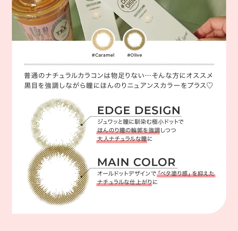 #CHOUCHOU1day -チュチュワンデー｜#Caramel　#Olive 普通のナチュラルカラコンは物足りない…そんな方にオススメ 黒目を強調しながら瞳にほんのりニュアンスカラーをプラス。EDGE DESIGN ジュワッと瞳に馴染む極超ドットでほんのり瞳の輪郭を強調しつつ大人ナチュラルな瞳に MAIN COLOR オールドットデザインで「ベタ塗り感」を抑えたナチュラルな仕上がりに