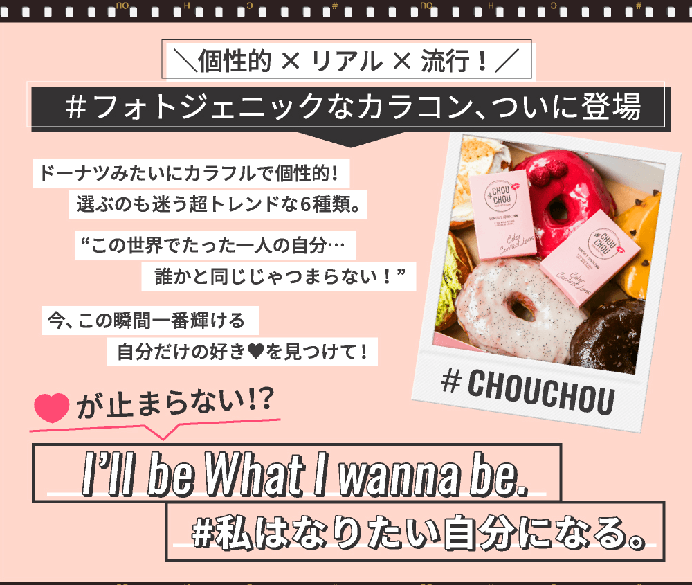 ゆきらイメージモデルカラコン #CHOUCHOU -チュチュ|\個性的×リアル×流行!/#フォトジェニックなカラコン、ついに登場 ドーナツみたいにカラフルで個性的!選ぶのも迷う超トレンドな6種類。『この世界でたった一人の自分...誰かと同じじゃつまらない!』今、この瞬間一番輝ける分だけの好き♥を見つけて!♥が止まらない!?I’ll be What I wanna be.#私はなりたい自分になる。