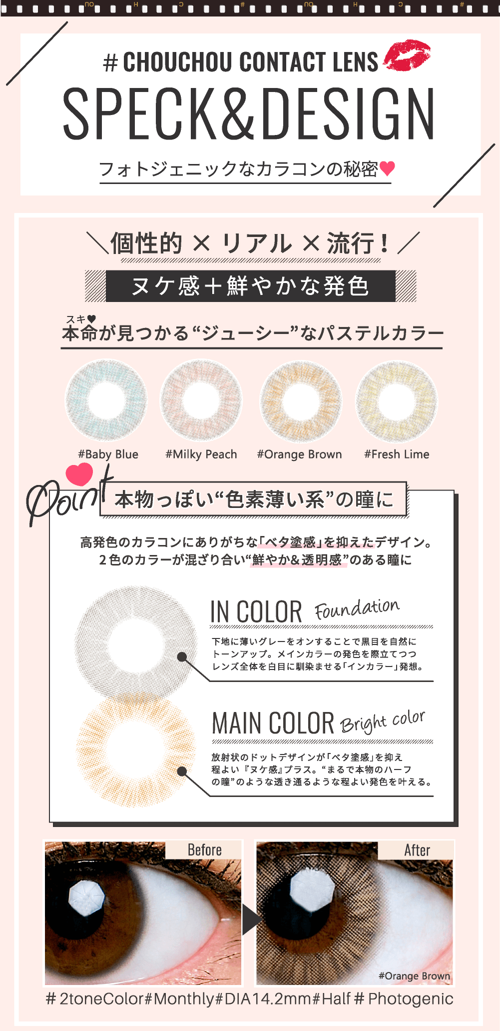 ゆきらイメージモデルカラコン #CHOUCHOU -チュチュ|【# CHOUCHOU CONTACT LENS|SPECK&DESIGN フォトジェニックなカラコンの秘密】\個性的 × リアル×流行!/ヌケ感+鮮やかな発色 本命(スキ)が見つかるジューシーなパステルカラー:#Baby Blue #Milky Peach #Orange Brown #Fresh Lime<Point:本物っぽい色素薄い系の瞳に>高発色のカラコンにありがちな「ベタ塗感」を抑えたデザイン。 2色のカラーが混ざり合い鮮やか&透明感のある瞳に<IN COLOR Foundation>下地に薄いグレーをオンすることで黒目を自然にトーンアップ。メインカラーの発色を際立てつつレンズ全体を白目に馴染ませる「インカラー」発想。<MAIN COLOR Bright color>放射状のドットデザインが「ベタ塗感」を抑え程よい『ヌケ感』プラス。まるで本物のハーフの瞳のような透き通るような程よい発色を叶える。 #2toneColor #Monthly #DIA14.2mm #Half #Photogenic