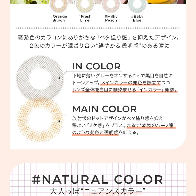 #CHOUCHOU -チュチュ｜#Orange Brown #Fresh Lime　#Milky Peach　#Baby Blue 高発色のカラコンにありがちな「ベタ塗り感」を抑えたデザイン。2色のカラーが混ざり合い”鮮やか&透明感”のあるひとみに　INCOLOR 下地に薄いグレーをオンすることで黒目を自然にトーンアップ。メインカラーの発色を際立てつつレンズ全体を白目になじませる「インカラー」発想。　MAIN COLOR 放射線状のドットデザインがベタ塗り感を抑え程よい「ヌケ感」をプラス。まるで”本物のハーフ瞳”のような発色と透明感を叶える。#NATURAL COLOR 大人っぽニュアンスカラー