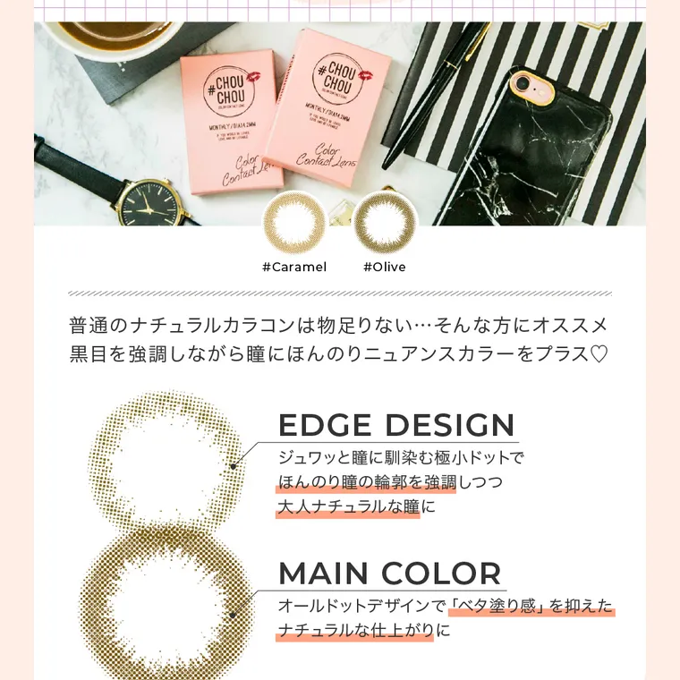 #CHOUCHOU -チュチュ｜#Caramel キャラメル　#Olive オリーブ　普通のナチュラルカラコンは物足りない…そんな方にオススメ黒目を強調しながら瞳にほんのりニュアンスカラーをプラス。　EDGE DESIGN ジュワッと瞳に馴染む極超ドットでほんのり瞳の輪郭を強調しつつ大人ナチュラルな瞳に MAIN COLOR オールドットデザインで「ベタ塗り感」を抑えたナチュラルな仕上がりに