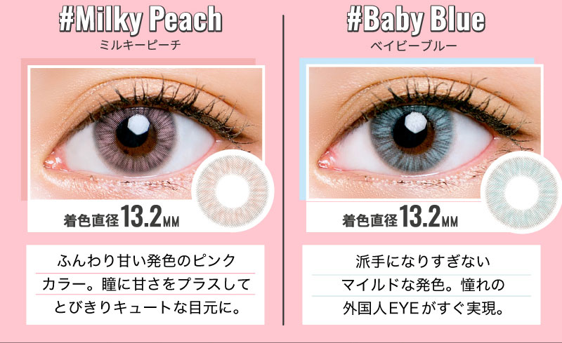 日向カリーナイメージモデルカラコン #CHOUCHOU -チュチュ|#Milky Peach-ミルキーピーチ 着色直径13.2MM ふんわり甘い発色のピンクカラー。瞳に甘さをプラスしてとびきりキュートな目元に。 #Baby Blue-ベイビーブルー 着色直径13.2MM 派手になりすぎないマイルドな発色。憧れの外国人EYEがすぐ実現。