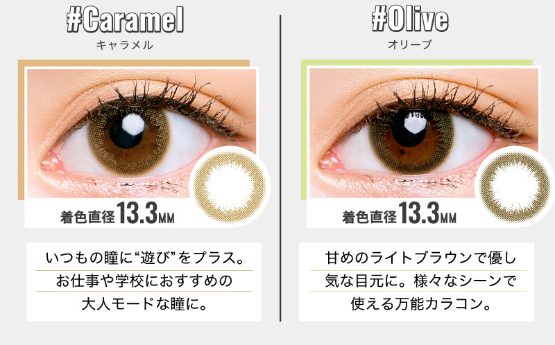 日向カリーナイメージモデルカラコン #CHOUCHOU -チュチュ|#Caramel-キャラメル 着色直径13.3MM いつもの瞳に”遊び”をプラス。お仕事や学校におすすめの大人モードな瞳に。 #Olive-オリーブ 着色直径13.3MM 甘めのライトブラウンで優し気な目元に。様々なシーンで使える万能カラコン。