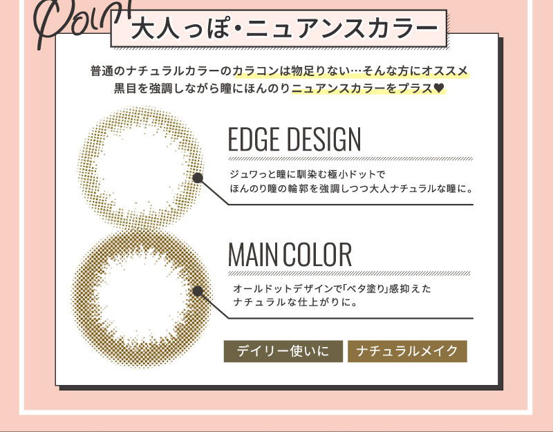 日向カリーナイメージモデルカラコン #CHOUCHOU -チュチュ|Point 大人っぽ・ニュアンスカラー 普通のナチュラルカラーのカラコンは物足りない・・・そんな方にオススメ 黒目を強調しながら瞳にほんのりニュアンスカラーをプラス♥ EDGE DESIGN ジュワっと瞳に馴染む極小ドットでほんのり瞳の輪郭を強調しつつ大人ナチュラルな瞳に。 MAIN COLOR オールドットデザインで「ベタ塗り」感抑えたナチュラルな仕上がりに。 デイリー使いに。ナチュラルメイク