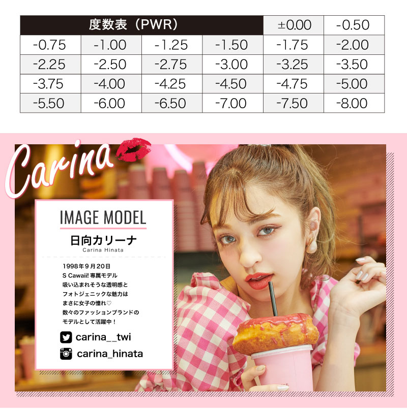 日向カリーナイメージモデルカラコン #CHOUCHOU -チュチュ|度数表(PWR)±0.00|-0.50|-0.75|-1.00|-1.25|-1.50|-1.75|-2.00|-2.25|-2.50|-2.75|-3.00|-3.25|-3.50|-3.75|-4.00|-4.25|-4.50|-4.75|-5.00|-5.50|-6.00|-7.00|-8.00|Carina IMAGE MODEL 日向カリーナ Carina Hinata 1998年9月20日 S Cawaii!専属モデル 吸い込まれそうな透明感とフォトジェニックな魅力はまさに女子の憧れ♡数々のファッションブランドのモデルとして活躍中! carina__twi Carina_hinata