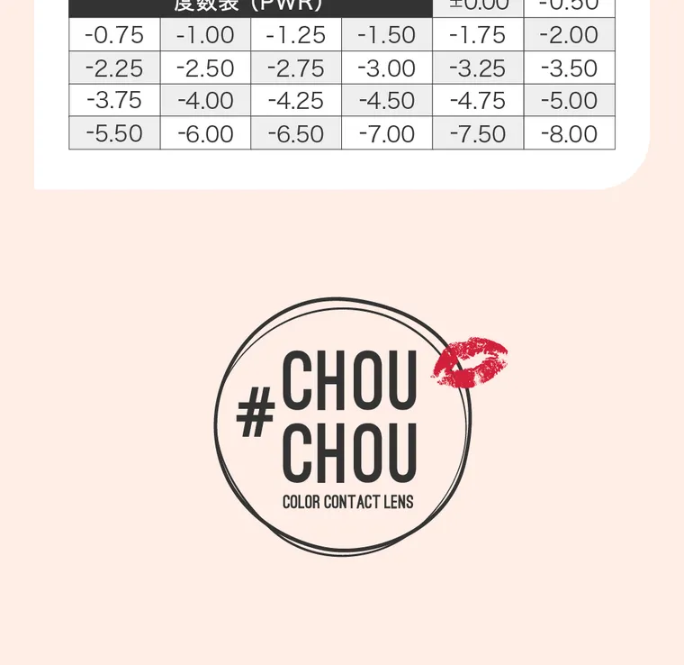 #CHOUCHOU -チュチュ｜度数表（PWR）±0.00｜-0.50｜-0.75｜-1.00｜-1.25｜-1.50｜-1.75｜-2.00｜-2.25｜-2.50｜-2.75｜-3.00｜-3.25｜-3.50｜-3.75｜-4.00｜-4.25｜-4.50｜-4.75｜-5.00｜-5.50｜-6.00｜-6.50｜-7.00｜-7.50｜-8.00｜#CHOUCHOU COLOR CONTACT LENS