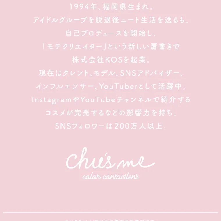 ゆうこすイメージモデル【Chu's me monthly/チューズミーマンスリー】|1994年、福岡県生まれ。 アイドルグループを脱退後ニート生活を送るも、 自己プロデュースを開始し、 「モテクリエイター」 という新しい肩書きで 株式会社KOSを起業。 現在はタレント、モデル、 SNSアドバイザー、 インフルエンサー、 YouTuberとして活躍中。 Instagram や YouTube チャンネルで紹介する コスメが完売するなどの影響力を持ち、 SNSフォロワーは200万人以上。 chies me color contactlens