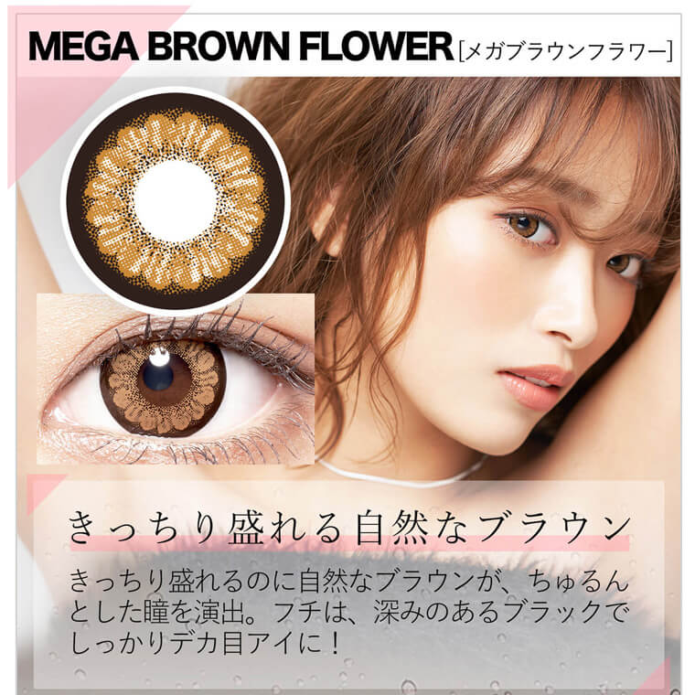 近藤千尋イメージモデル colors-カラーズ｜MEGA BROWN FLOWER [メガブラウンフラワー] きっちり盛れる自然なブラウン　きっちり盛れるのに自然なブラウンが、ちゅるんとした瞳を演出。フチは、深みのあるブラックでしっかりデカ目アイに！