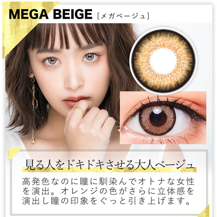 近藤千尋イメージモデル colors-カラーズ｜MEGA BEIGE [メガベージュ]　見る人をドキドキさせる大人ベージュ 高発色なのに瞳に馴染んでオトナな女性を演出。オレンジの色がさらに立体感を演出し瞳の印象をぐっと引き上げます。