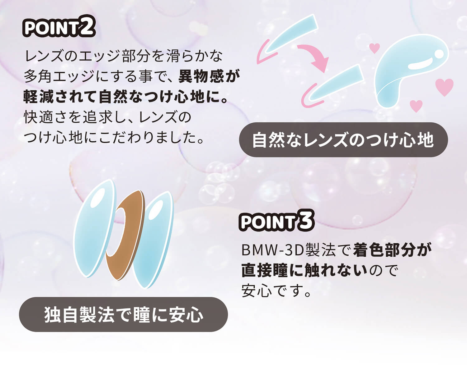 近藤千尋イメージモデル colors-カラーズ|レンズのエッジ部分をなめらかな多角エッジにする事で、異物感が軽減されて自然なつけ心地に。快適さを追求し、レンズのつけ心地にこだわりました。 自然なレンズのつけ心地 POINT3 BMW-3D製法で着色部分が直接瞳に触れないので安心です。 独自製法で瞳に安心