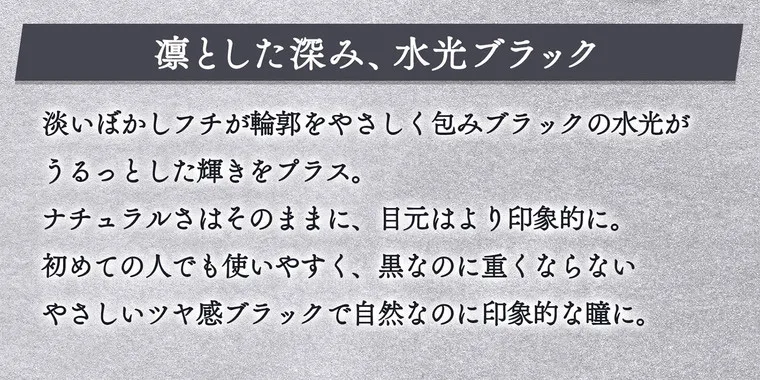 一条響イメージモデル colors-カラーズ｜りんとした深み、水光ブラック　淡いぼかしフチが輪郭をやさしくつつみブラックの水光がうるっとした輝きをプラス。ナチュラルさはそのままに、目元はより印象的に。初めての人でも使いやすく、黒なのに重くならないやさしい艶感ブラックで自然なのに印象的な瞳に。