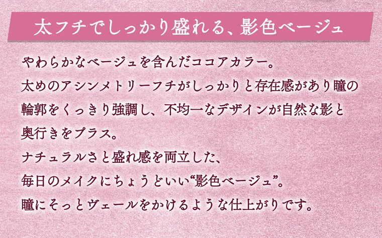 一条響イメージモデル colors-カラーズ｜太フチでしっかり盛れる、影色ベージュ　やわらかなベージュを含んだココアカラー。太めのアシンメトリーフチがしっかりと存在感があり瞳の輪郭をくっきり強調し、不均一なデザインが自然な影と奥行きをプラス。ナチュラルさともれ感を両立した、毎日のメイクにちょうどいい影色ベージュ。瞳にそっとヴェールをかけるような仕上がりです。