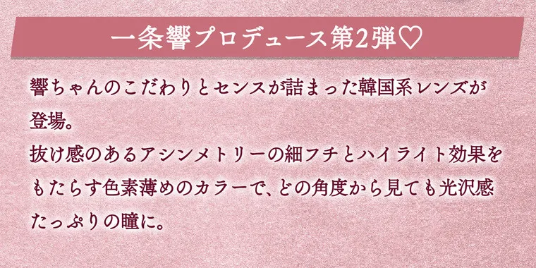 一条響イメージモデル colors-カラーズ｜一条響プロデュースレンズ第2弾　響ちゃんのこだわりとセンスが詰まった韓国系レンズが登場。抜け感のあるアシンメトリーの細縁とハイライト効果をもたらす色素薄めのカラーで、どの角度から見ても光沢感たっぷりの瞳に。