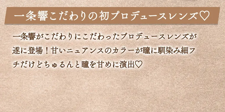 一条響イメージモデル colors-カラーズ｜一条響こだわりの初プロデュースレンズ　一条響がこだわりにこだわったプロデュースレンズがついに登場！甘いニュアンスのカラーが瞳に馴染み細フチだけどちゅるんと瞳を甘めに演出。